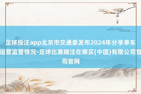 足球投注app北京市交通委发布2024年分享单车的运营监管情况-足球比赛赌注在哪买(中国)有限公司官网