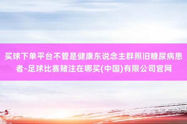 买球下单平台不管是健康东说念主群照旧糖尿病患者-足球比赛赌注在哪买(中国)有限公司官网