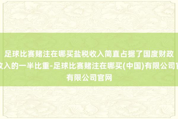 足球比赛赌注在哪买盐税收入简直占据了国度财政总收入的一半比重-足球比赛赌注在哪买(中国)有限公司官网
