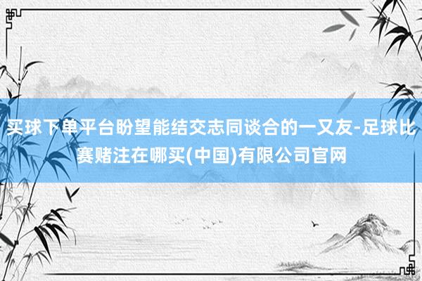 买球下单平台盼望能结交志同谈合的一又友-足球比赛赌注在哪买(中国)有限公司官网