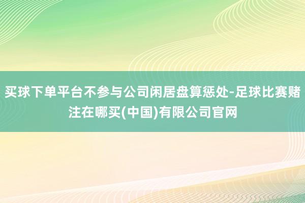 买球下单平台不参与公司闲居盘算惩处-足球比赛赌注在哪买(中国)有限公司官网