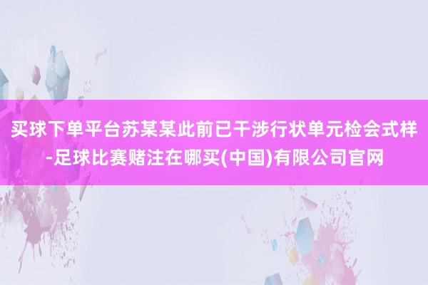 买球下单平台苏某某此前已干涉行状单元检会式样-足球比赛赌注在哪买(中国)有限公司官网