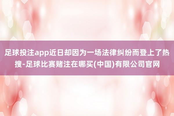 足球投注app近日却因为一场法律纠纷而登上了热搜-足球比赛赌注在哪买(中国)有限公司官网