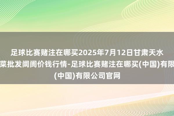 足球比赛赌注在哪买2025年7月12日甘肃天水市瀛池果菜批发阛阓价钱行情-足球比赛赌注在哪买(中国)有限公司官网