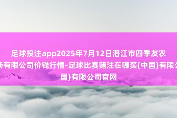 足球投注app2025年7月12日潜江市四季友农家具商场有限公司价钱行情-足球比赛赌注在哪买(中国)有限公司官网