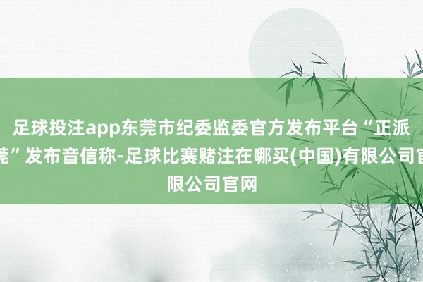 足球投注app东莞市纪委监委官方发布平台“正派东莞”发布音信称-足球比赛赌注在哪买(中国)有限公司官网