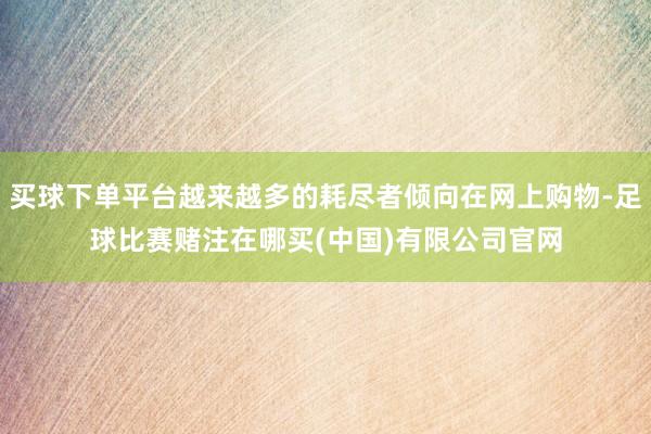 买球下单平台越来越多的耗尽者倾向在网上购物-足球比赛赌注在哪买(中国)有限公司官网