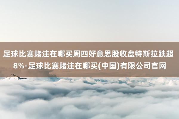 足球比赛赌注在哪买周四好意思股收盘特斯拉跌超 8%-足球比赛赌注在哪买(中国)有限公司官网