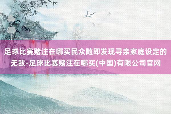 足球比赛赌注在哪买民众随即发现寻亲家庭设定的无敌-足球比赛赌注在哪买(中国)有限公司官网
