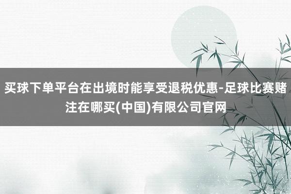 买球下单平台在出境时能享受退税优惠-足球比赛赌注在哪买(中国)有限公司官网