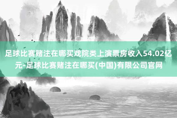 足球比赛赌注在哪买戏院类上演票房收入54.02亿元-足球比赛赌注在哪买(中国)有限公司官网