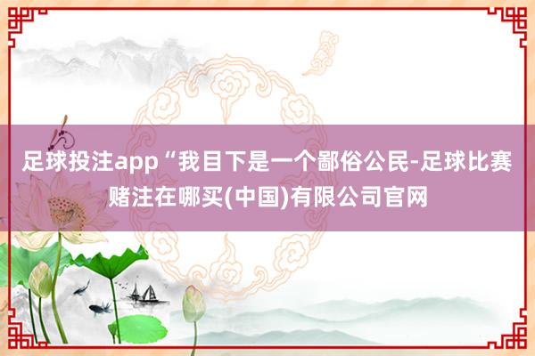 足球投注app“我目下是一个鄙俗公民-足球比赛赌注在哪买(中国)有限公司官网