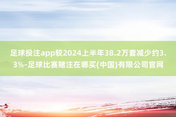 足球投注app较2024上半年38.2万套减少约3.3%-足球比赛赌注在哪买(中国)有限公司官网