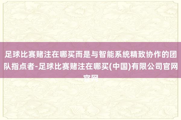 足球比赛赌注在哪买而是与智能系统精致协作的团队指点者-足球比赛赌注在哪买(中国)有限公司官网