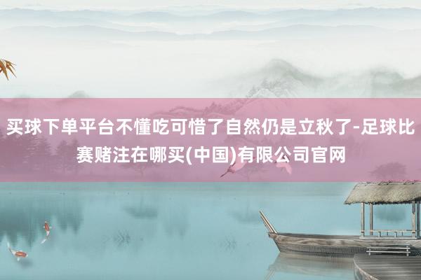 买球下单平台不懂吃可惜了自然仍是立秋了-足球比赛赌注在哪买(中国)有限公司官网