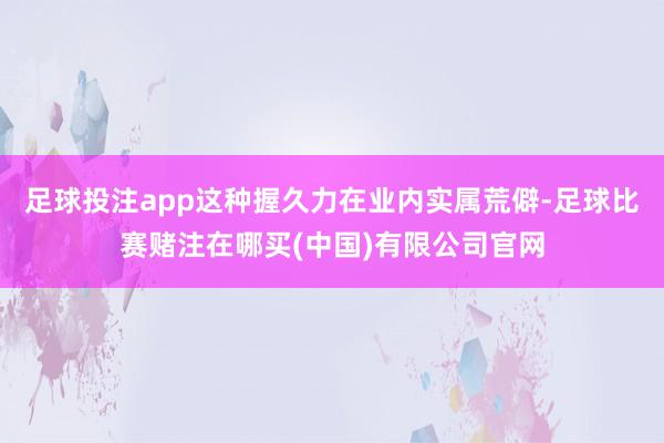 足球投注app这种握久力在业内实属荒僻-足球比赛赌注在哪买(中国)有限公司官网