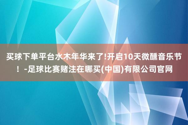 买球下单平台水木年华来了!开启10天微醺音乐节！-足球比赛赌注在哪买(中国)有限公司官网