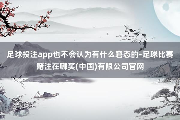 足球投注app也不会认为有什么窘态的-足球比赛赌注在哪买(中国)有限公司官网