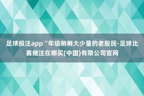 足球投注app“年级稍稍大少量的老股民-足球比赛赌注在哪买(中国)有限公司官网