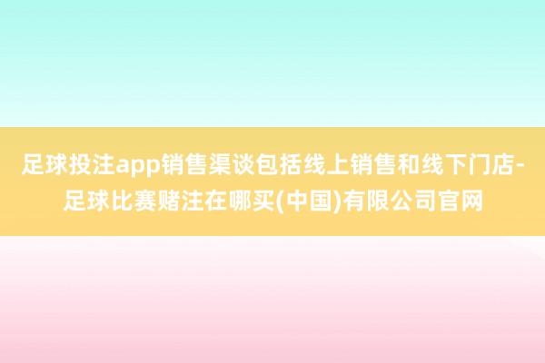 足球投注app销售渠谈包括线上销售和线下门店-足球比赛赌注在哪买(中国)有限公司官网