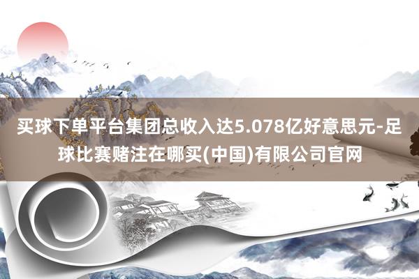 买球下单平台集团总收入达5.078亿好意思元-足球比赛赌注在哪买(中国)有限公司官网