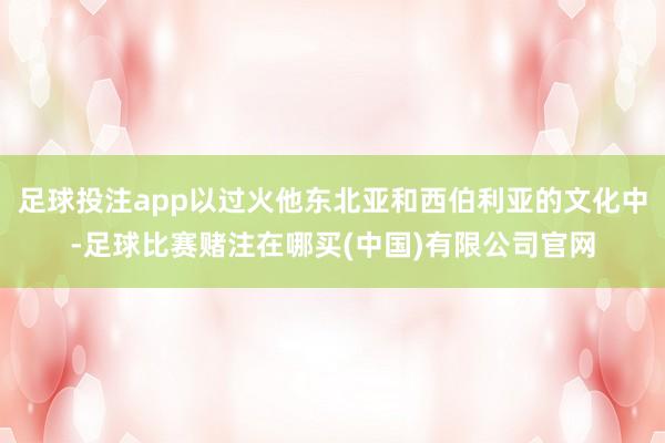 足球投注app以过火他东北亚和西伯利亚的文化中-足球比赛赌注在哪买(中国)有限公司官网