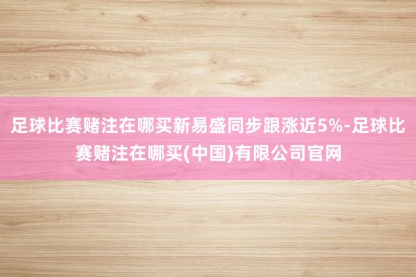 足球比赛赌注在哪买新易盛同步跟涨近5%-足球比赛赌注在哪买(中国)有限公司官网