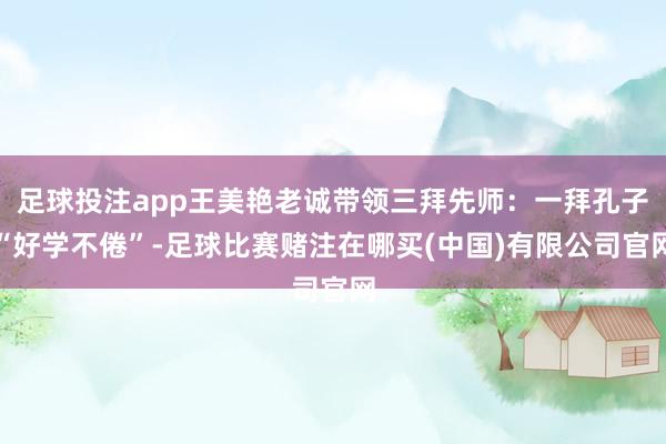 足球投注app王美艳老诚带领三拜先师:一拜孔子“好学不倦”-足球比赛赌注在哪买(中国)有限公司官网