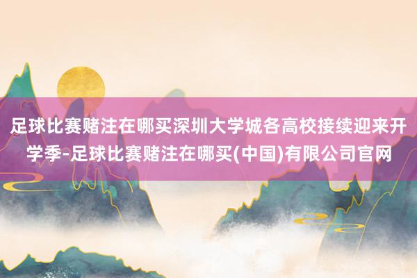 足球比赛赌注在哪买深圳大学城各高校接续迎来开学季-足球比赛赌注在哪买(中国)有限公司官网
