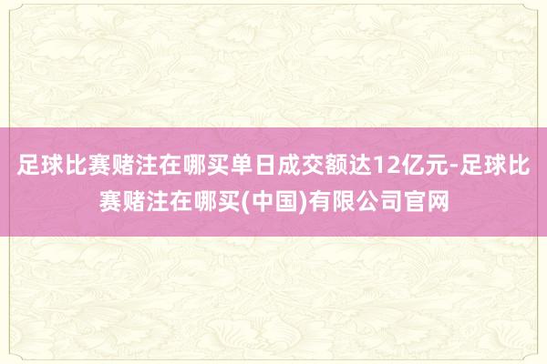 足球比赛赌注在哪买单日成交额达12亿元-足球比赛赌注在哪买(中国)有限公司官网