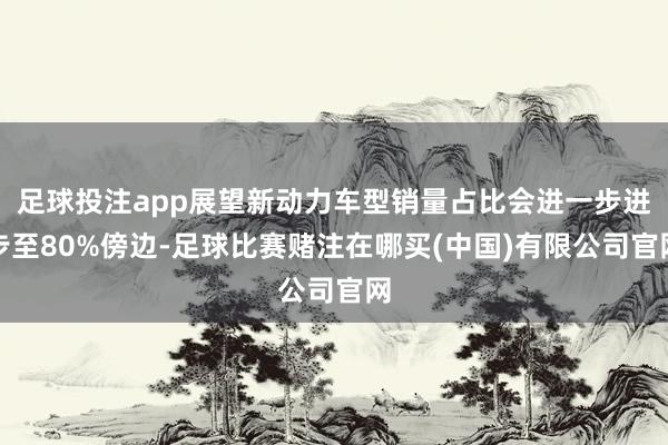 足球投注app展望新动力车型销量占比会进一步进步至80%傍边-足球比赛赌注在哪买(中国)有限公司官网