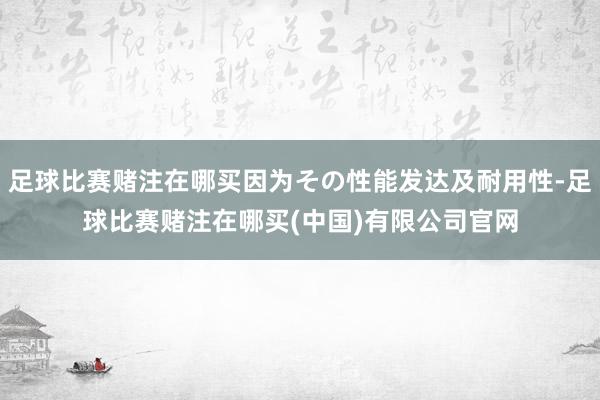 足球比赛赌注在哪买因为その性能发达及耐用性-足球比赛赌注在哪买(中国)有限公司官网