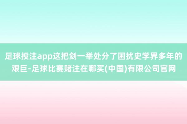足球投注app这把剑一举处分了困扰史学界多年的艰巨-足球比赛赌注在哪买(中国)有限公司官网