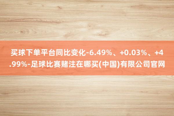 买球下单平台同比变化-6.49%、+0.03%、+4.99%-足球比赛赌注在哪买(中国)有限公司官网