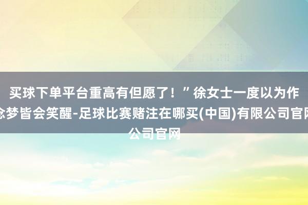 买球下单平台重高有但愿了!”徐女士一度以为作念梦皆会笑醒-足球比赛赌注在哪买(中国)有限公司官网