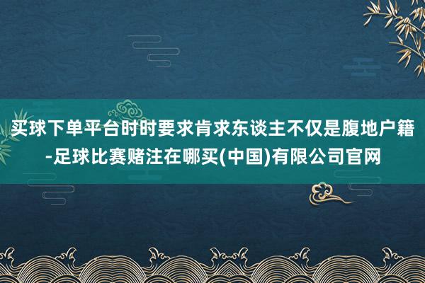 买球下单平台时时要求肯求东谈主不仅是腹地户籍-足球比赛赌注在哪买(中国)有限公司官网