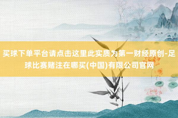 买球下单平台请点击这里此实质为第一财经原创-足球比赛赌注在哪买(中国)有限公司官网