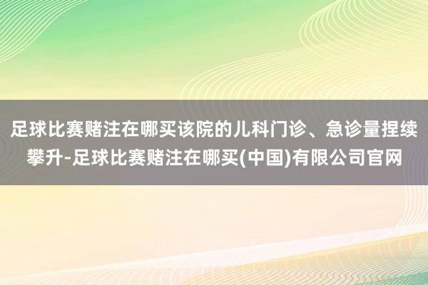 足球比赛赌注在哪买该院的儿科门诊、急诊量捏续攀升-足球比赛赌注在哪买(中国)有限公司官网
