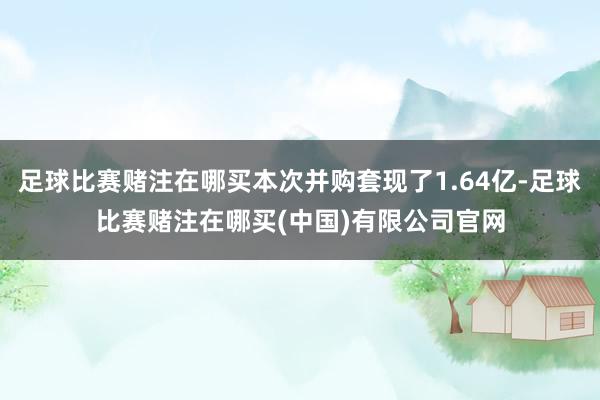 足球比赛赌注在哪买本次并购套现了1.64亿-足球比赛赌注在哪买(中国)有限公司官网
