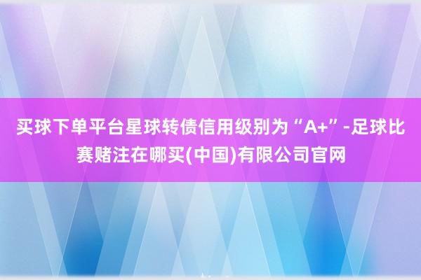 买球下单平台星球转债信用级别为“A+”-足球比赛赌注在哪买(中国)有限公司官网
