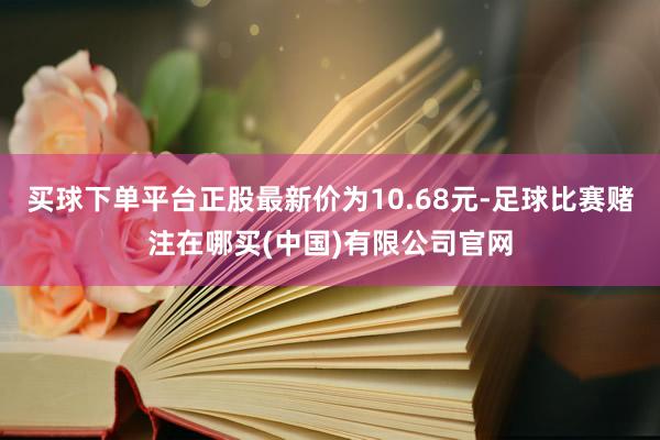 买球下单平台正股最新价为10.68元-足球比赛赌注在哪买(中国)有限公司官网