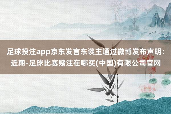 足球投注app京东发言东谈主通过微博发布声明：近期-足球比赛赌注在哪买(中国)有限公司官网