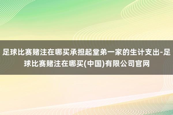 足球比赛赌注在哪买承担起堂弟一家的生计支出-足球比赛赌注在哪买(中国)有限公司官网