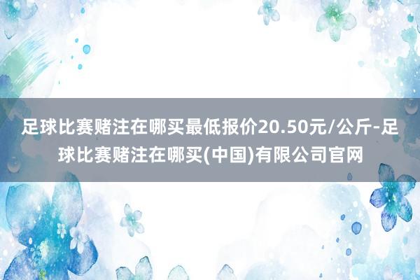 足球比赛赌注在哪买最低报价20.50元/公斤-足球比赛赌注在哪买(中国)有限公司官网