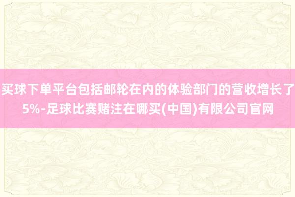 买球下单平台包括邮轮在内的体验部门的营收增长了5%-足球比赛赌注在哪买(中国)有限公司官网