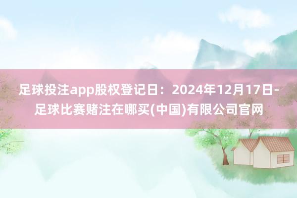 足球投注app股权登记日：2024年12月17日-足球比赛赌注在哪买(中国)有限公司官网