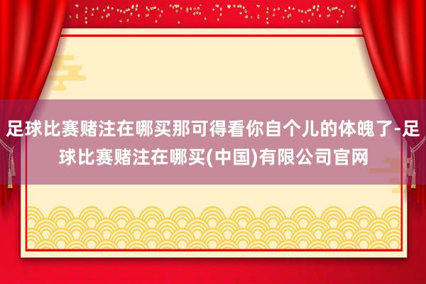 足球比赛赌注在哪买那可得看你自个儿的体魄了-足球比赛赌注在哪买(中国)有限公司官网