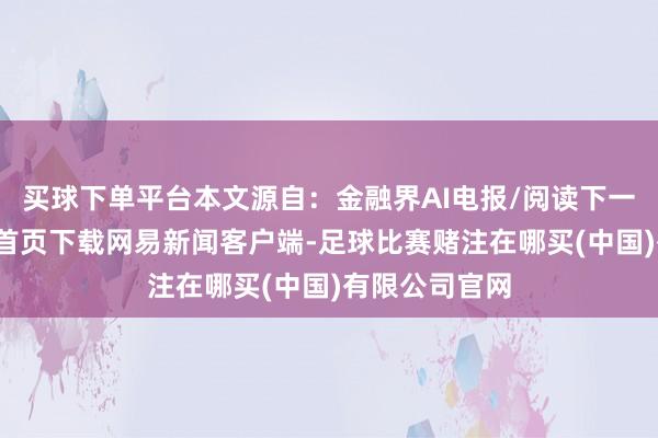 买球下单平台本文源自:金融界AI电报/阅读下一篇/复返网易首页下载网易新闻客户端-足球比赛赌注在哪买(中国)有限公司官网