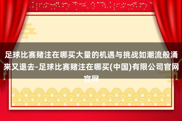 足球比赛赌注在哪买大量的机遇与挑战如潮流般涌来又退去-足球比赛赌注在哪买(中国)有限公司官网