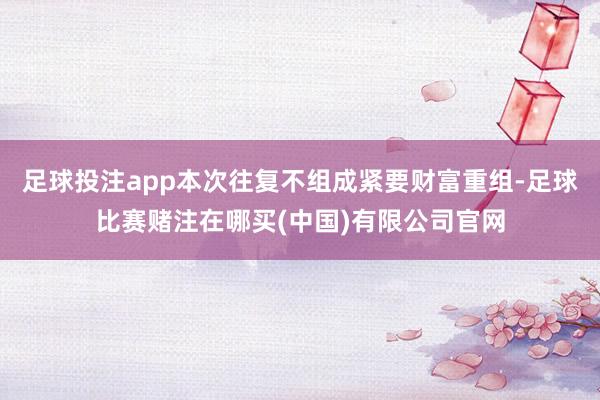 足球投注app本次往复不组成紧要财富重组-足球比赛赌注在哪买(中国)有限公司官网